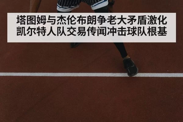 塔图姆与杰伦布朗争老大矛盾激化 凯尔特人队交易传闻冲击球队根基